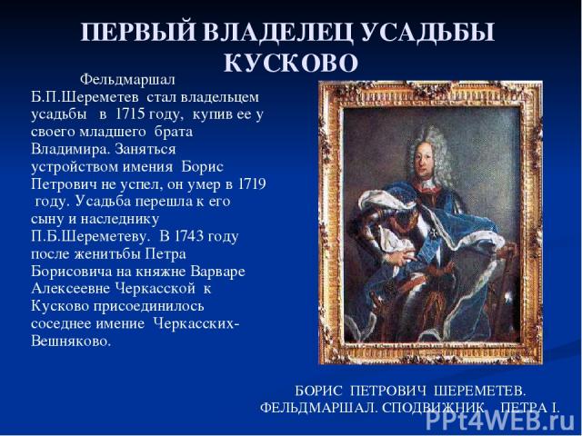 ПЕРВЫЙ ВЛАДЕЛЕЦ УСАДЬБЫ КУСКОВО Фельдмаршал Б.П.Шереметев стал владельцем усадьбы в 1715 году, купив ее у своего младшего брата Владимира. Заняться устройством имения Борис Петрович не успел, он умер в 1719 году. Усадьба перешла к его сыну и наследн…