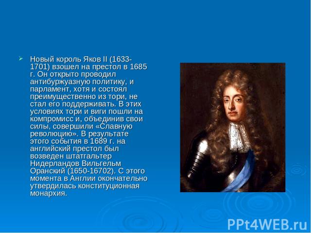 Новый король Яков II (1633-1701) взошел на престол в 1685 г. Он открыто проводил антибуржуазную политику, и парламент, хотя и состоял преимущественно из тори, не стал его поддерживать. В этих условиях тори и виги пошли на компромисс и, объединив сво…
