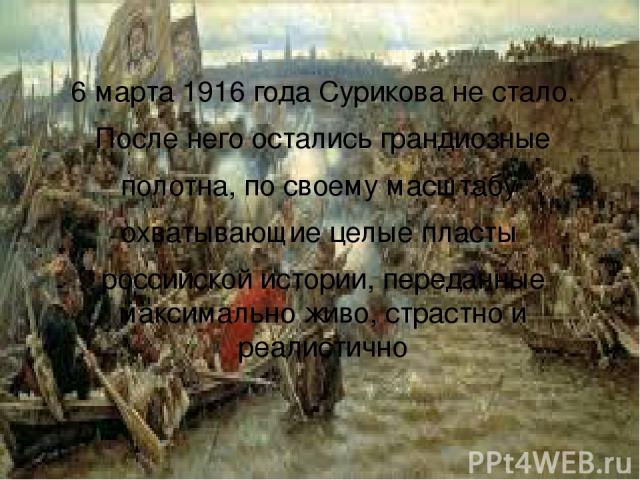 6 марта 1916 года Сурикова не стало. После него остались грандиозные полотна, по своему масштабу охватывающие целые пласты российской истории, переданные максимально живо, страстно и реалистично