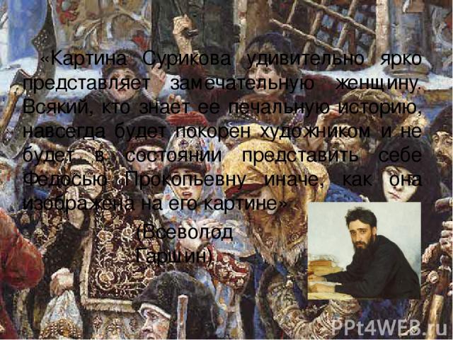 «Картина Сурикова удивительно ярко представляет замечательную женщину. Всякий, кто знает ее печальную историю, навсегда будет покорен художником и не будет в состоянии представить себе Федосью Прокопьевну иначе, как она изображена на его картине» (В…