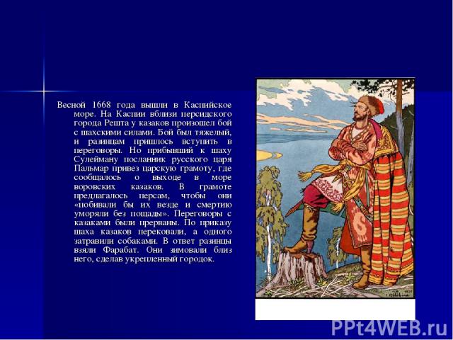 Весной 1668 года вышли в Каспийское море. На Каспии вблизи персидского города Решта у казаков произошел бой с шахскими силами. Бой был тяжелый, и разинцам пришлось вступить в переговоры. Но прибывший к шаху Сулейману посланник русского царя Пальмар …