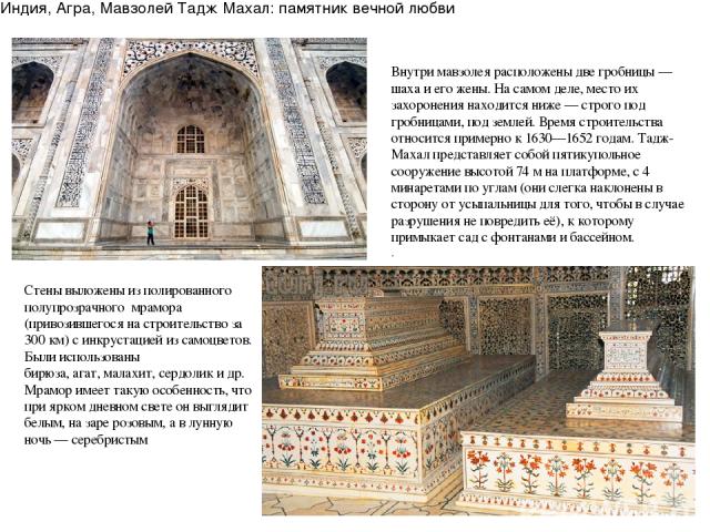 Индия, Агра, Мавзолей Тадж Махал: памятник вечной любви Внутри мавзолея расположены две гробницы — шаха и его жены. На самом деле, место их захоронения находится ниже — строго под гробницами, под землей. Время строительства относится примерно к 1630…
