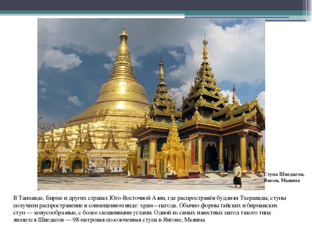 В Таиланде, Бирме и других странах Юго-Восточной Азии, где распространён буддизм Тхеравады, ступы получили распространение в совмещенном виде: храм—пагода. Обычно формы тайских и бирманских ступ — конусообразные, с более скошенными углами. Одной из …