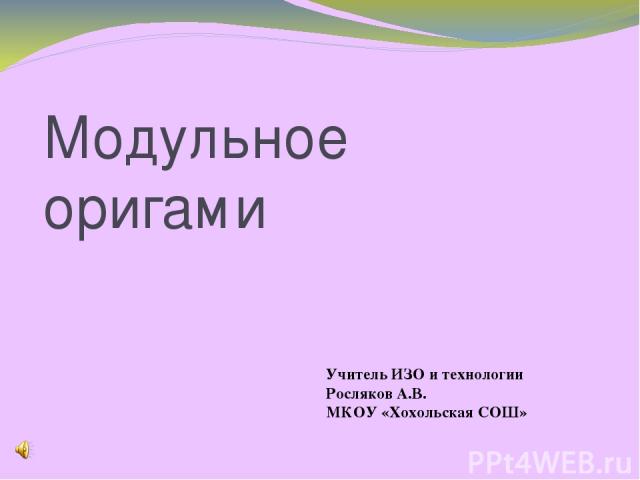 Модульное оригами Учитель ИЗО и технологии Росляков А.В. МКОУ «Хохольская СОШ»