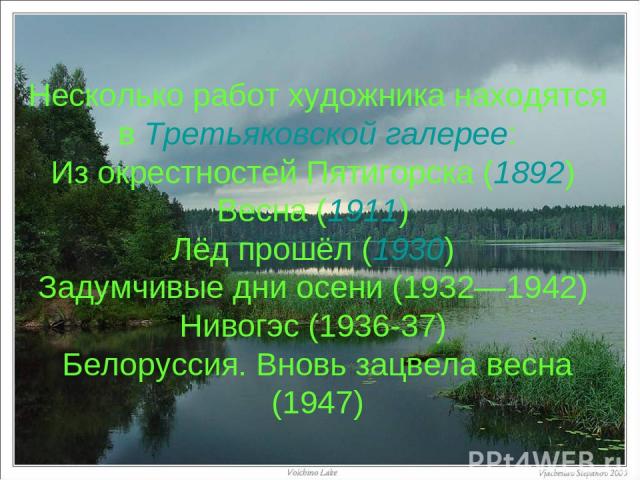 Несколько работ художника находятся в Третьяковской галерее: Из окрестностей Пятигорска (1892) Весна (1911) Лёд прошёл (1930) Задумчивые дни осени (1932—1942) Нивогэс (1936-37) Белоруссия. Вновь зацвела весна (1947)