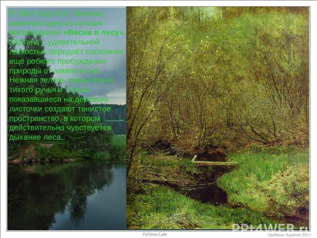 В 1882 году И.И. Левитан закончил одно из лучших произведений «Весна в лесу». Картина с удивительной лёгкостью передаёт состояние ещё робкого пробуждения природы от зимнего сна. Нежная зелень травы возле тихого ручья и только показавшиеся на деревья…