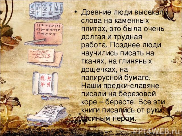 Древние люди высекали слова на каменных плитах, это была очень долгая и трудная работа. Позднее люди научились писать на тканях, на глиняных дощечках, на папирусной бумаге. Наши предки-славяне писали на березовой коре – бересте. Все эти книги писали…