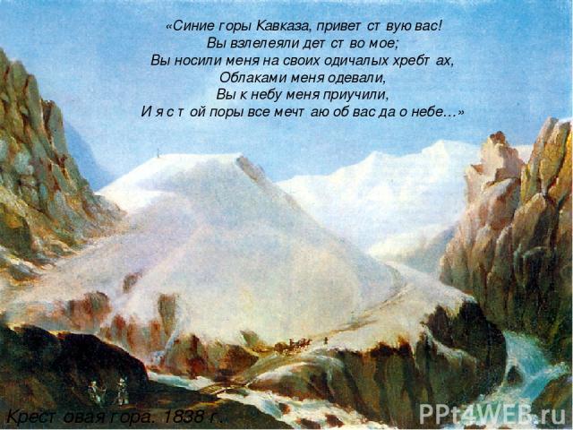 «Синие горы Кавказа, приветствую вас! Вы взлелеяли детство мое; Вы носили меня на своих одичалых хребтах, Облаками меня одевали, Вы к небу меня приучили, И я с той поры все мечтаю об вас да о небе…» Крестовая гора. 1838 г.