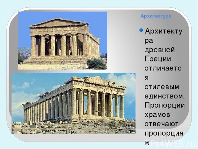 Архитектура Архитектура древней Греции отличается стилевым единством. Пропорции храмов отвечают пропорциям человеческой фигуры. Храм был прямоугольным в плане, со всех сторон окружен коллонадой, крыша – двухскатная. Открытые, светлые храмы, которые …