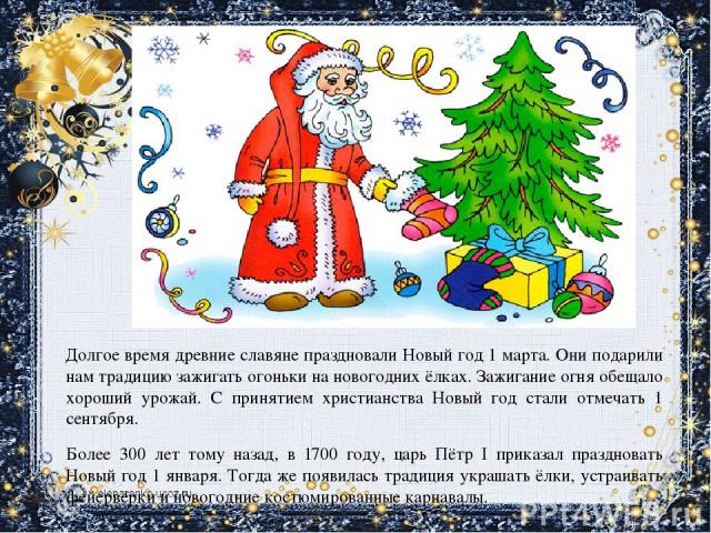 Долгое время древние славяне праздновали Новый год 1 марта. Они подарили нам традицию зажигать огоньки на новогодних ёлках. Зажигание огня обещало хороший урожай. С принятием христианства Новый год стали отмечать 1 сентября. Более 300 лет тому назад…