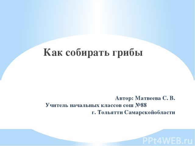 Автор: Матвеева С. В. Учитель начальных классов сош №88 г. Тольятти Самарскойобласти Как собирать грибы