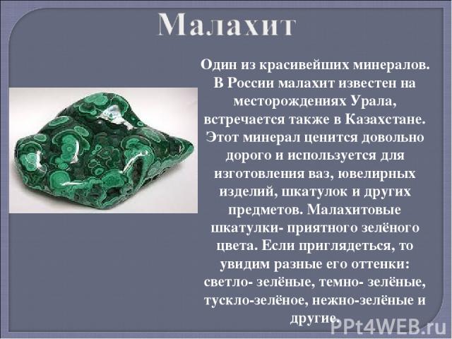 Один из красивейших минералов. В России малахит известен на месторождениях Урала, встречается также в Казахстане. Этот минерал ценится довольно дорого и используется для изготовления ваз, ювелирных изделий, шкатулок и других предметов. Малахитовые ш…