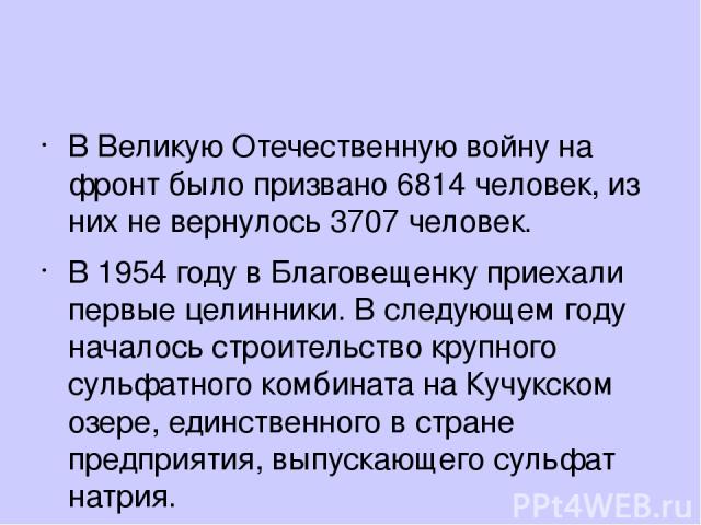 В Великую Отечественную войну на фронт было призвано 6814 человек, из них не вернулось 3707 человек. В 1954 году в Благовещенку приехали первые целинники. В следующем году началось строительство крупного сульфатного комбината на Кучукском озере, еди…