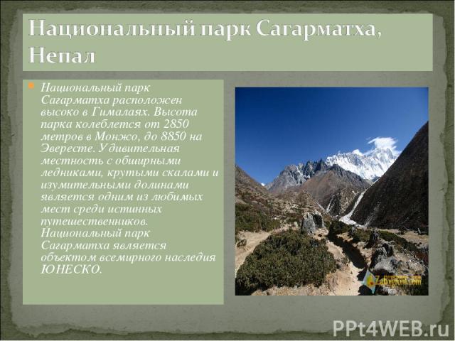 Национальный парк Сагарматха расположен высоко в Гималаях. Высота парка колеблется от 2850 метров в Монжо, до 8850 на Эвересте. Удивительная местность с обширными ледниками, крутыми скалами и изумительными долинами является одним из любимых мест сре…