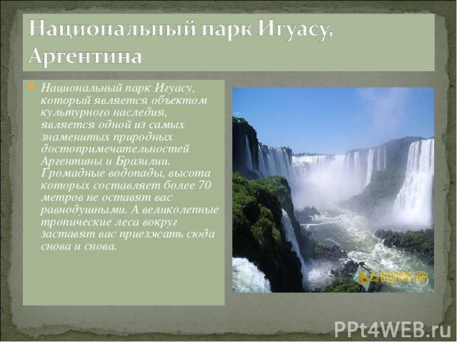 Национальный парк Игуасу, который является объектом культурного наследия, является одной из самых знаменитых природных достопримечательностей Аргентины и Бразилии. Громадные водопады, высота которых составляет более 70 метров не оставят вас равнодуш…