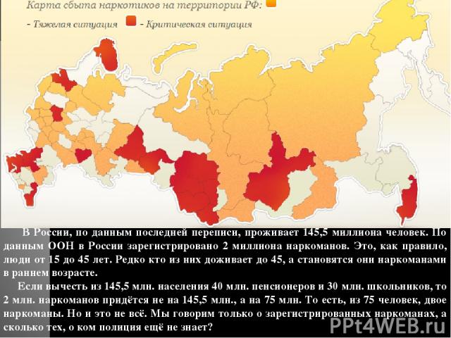 В России, по данным последней переписи, проживает 145,5 миллиона человек. По данным ООН в России зарегистрировано 2 миллиона наркоманов. Это, как правило, люди от 15 до 45 лет. Редко кто из них доживает до 45, а становятся они наркоманами в раннем в…