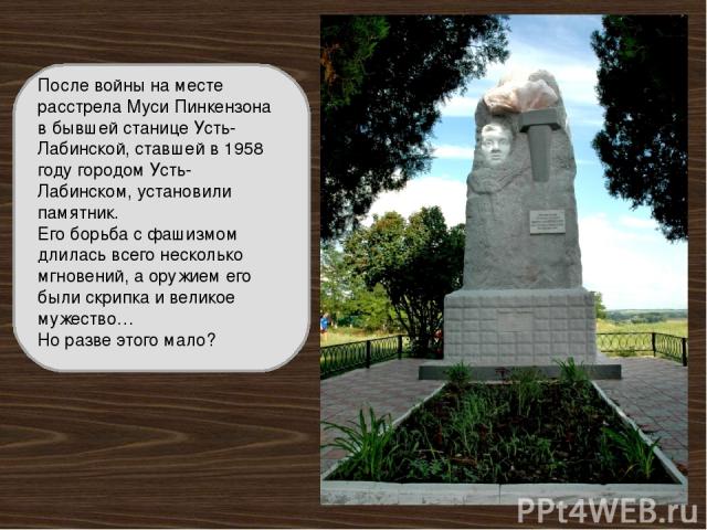 После войны на месте расстрела Муси Пинкензона в бывшей станице Усть-Лабинской, ставшей в 1958 году городом Усть-Лабинском, установили памятник. Его борьба с фашизмом длилась всего несколько мгновений, а оружием его были скрипка и великое мужество… …