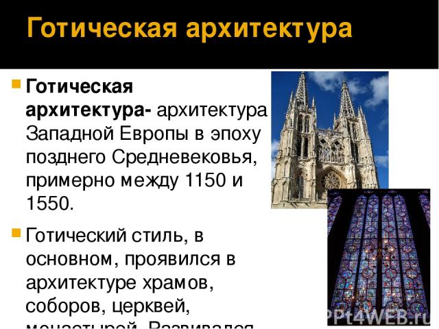 Готическая архитектура Готическая архитектура- архитектура Западной Европы в эпоху позднего Средневековья, примерно между 1150 и 1550. Готический стиль, в основном, проявился в архитектуре храмов, соборов, церквей, монастырей. Развивался на основе р…