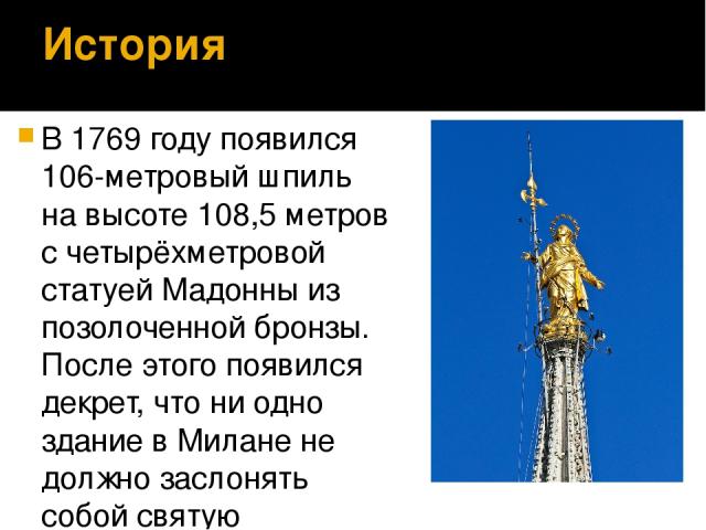 История В 1769 году появился 106-метровый шпиль на высоте 108,5 метров с четырёхметровой статуей Мадонны из позолоченной бронзы. После этого появился декрет, что ни одно здание в Милане не должно заслонять собой святую покровительницу города.