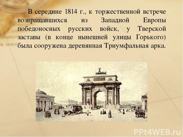 В середине 1814 г., к торжественной встрече возвращавшихся из Западной Европы победоносных русских войск, у Тверской заставы (в конце нынешней улицы Горького) была сооружена деревянная Триумфальная арка.