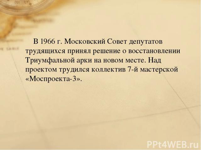 В 1966 г. Московский Совет депутатов трудящихся принял решение о восстановлении Триумфальной арки на новом месте. Над проектом трудился коллектив 7-й мастерской «Моспроекта-3».