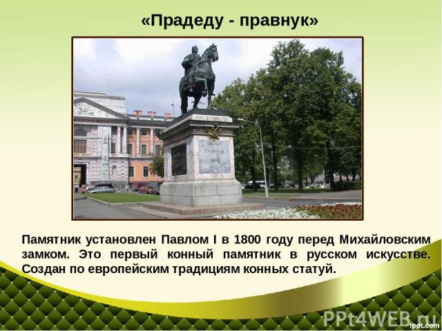 Памятник установлен Павлом I в 1800 году перед Михайловским замком. Это первый конный памятник в русском искусстве. Создан по европейским традициям конных статуй. «Прадеду - правнук»