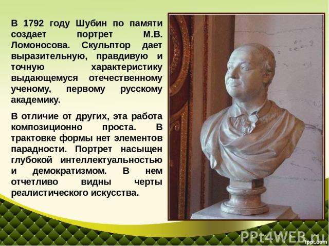 В 1792 году Шубин по памяти создает портрет М.В. Ломоносова. Скульптор дает выразительную, правдивую и точную характеристику выдающемуся отечественному ученому, первому русскому академику. В отличие от других, эта работа композиционно проста. В трак…