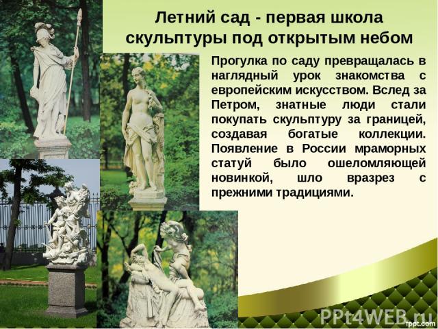 Прогулка по саду превращалась в наглядный урок знакомства с европейским искусством. Вслед за Петром, знатные люди стали покупать скульптуру за границей, создавая богатые коллекции. Появление в России мраморных статуй было ошеломляющей новинкой, шло …