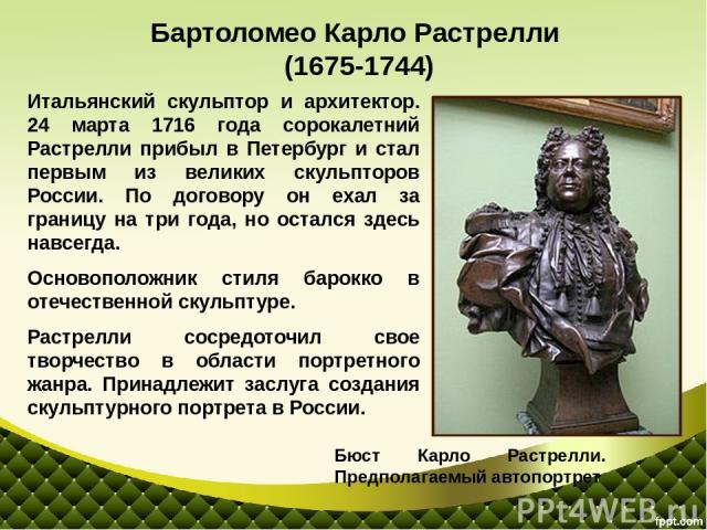 Итальянский скульптор и архитектор. 24 марта 1716 года сорокалетний Растрелли прибыл в Петербург и стал первым из великих скульпторов России. По договору он ехал за границу на три года, но остался здесь навсегда. Основоположник стиля барокко в отече…