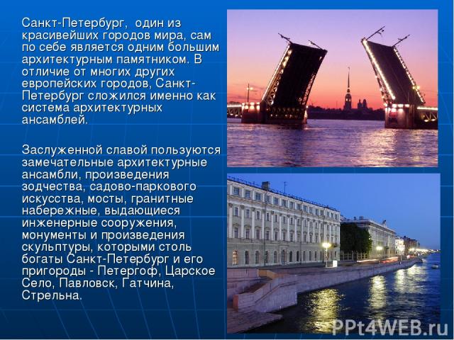 Санкт-Петербург, один из красивейших городов мира, сам по себе является одним большим архитектурным памятником. В отличие от многих других европейских городов, Санкт-Петербург сложился именно как система архитектурных ансамблей. Заслуженной славой п…
