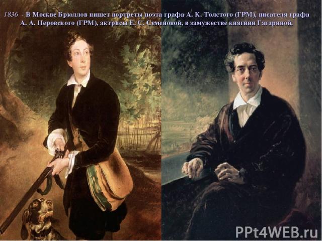 1836 - В Москве Брюллов пишет портреты поэта графа А. К. Толстого (ГРМ), писателя графа А. А. Перовского (ГРМ), актрисы Е. С. Семеновой, в замужестве княгини Гагариной.