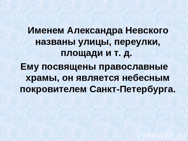 Именем Александра Невского названы улицы, переулки, площади и т. д. Ему посвящены православные храмы, он является небесным покровителем Санкт-Петербурга.