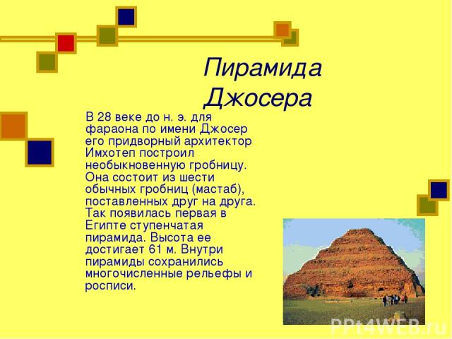 Пирамида Джосера В 28 веке до н. э. для фараона по имени Джосер его придворный архитектор Имхотеп построил необыкновенную гробницу. Она состоит из шести обычных гробниц (мастаб), поставленных друг на друга. Так появилась первая в Египте ступенчатая …