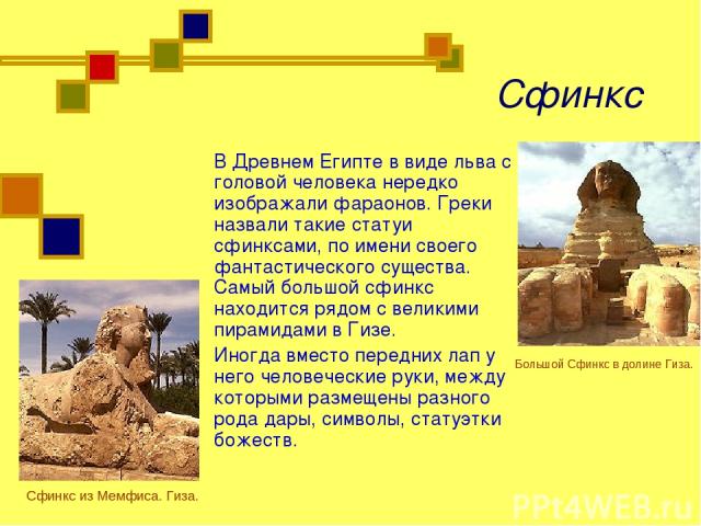 Сфинкс В Древнем Египте в виде льва с головой человека нередко изображали фараонов. Греки назвали такие статуи сфинксами, по имени своего фантастического существа. Самый большой сфинкс находится рядом с великими пирамидами в Гизе. Иногда вместо пере…