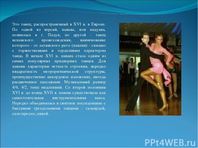 Это танец, распространенный в XVI в. в Европе. По одной из версий, павана, или падуана, появилась в г. Падуя, по другой - танец испанского происхождения, наименование которого - от латинского pavo (павлин) - связано с торжественным и горделивым хара…