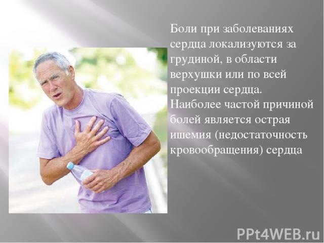 Боли при заболеваниях сердца локализуются за грудиной, в области верхушки или по всей проекции сердца. Наиболее частой причиной болей является острая ишемия (недостаточность кровообращения) сердца