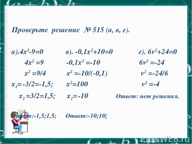 * Проверьте решение № 515 (а, в, г). а).4х2-9=0 в). -0,1х2+10=0 г). 6v2+24=0 4х2 =9 -0,1х2 =-10 6v2 =-24 х2 =9/4 х2 =-10/(-0,1) v2 =-24/6 х1= -3/2=-1,5; х2=100 v2 =-4 х2 =3/2=1,5; х1= -10 Ответ: нет решения. Ответ:-1,5;1,5; Ответ:-10;10;