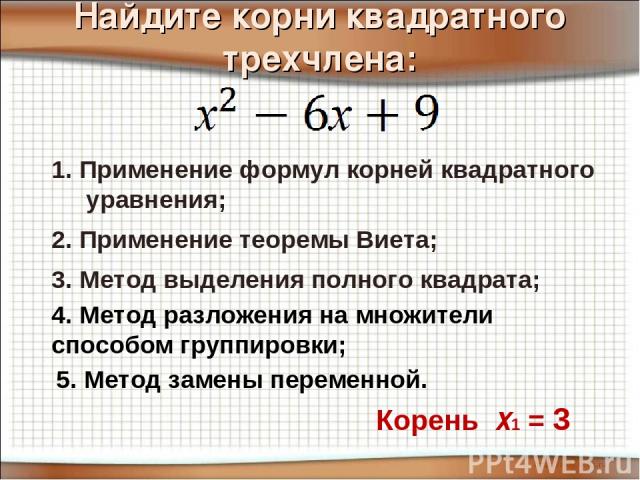 Найдите корни квадратного трехчлена: 3. Метод выделения полного квадрата; 2. Применение теоремы Виета; 1. Применение формул корней квадратного уравнения; Корень Х1 = 3 4. Метод разложения на множители способом группировки; 5. Метод замены переменной.