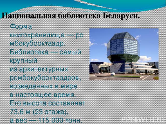 Форма книгохранилища — ромбокубооктаэдр. Библиотека — самый крупный из архитектурных ромбокубооктаэдров, возведенных в мире в настоящее время. Его высота составляет 73,6 м (23 этажа), а вес — 115 000 тонн. Национальная библиотека Беларуси.