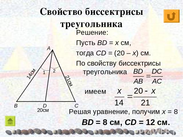 Свойство биссектрисы треугольника Решение: Пусть BD = x см, тогда CD = (20 – x) см. По свойству биссектрисы треугольника имеем Решая уравнение, получим х = 8 BD = 8 см, CD = 12 см.