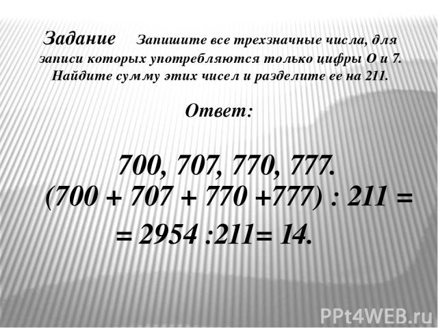 Задание Запишите все трехзначные числа, для записи которых употребляются только цифры О и 7. Найдите сумму этих чисел и разделите ее на 211. Ответ: 700, 707, 770, 777. (700 + 707 + 770 +777) : 211 = = 2954 :211= 14. №12. Виленкин Н. Я.