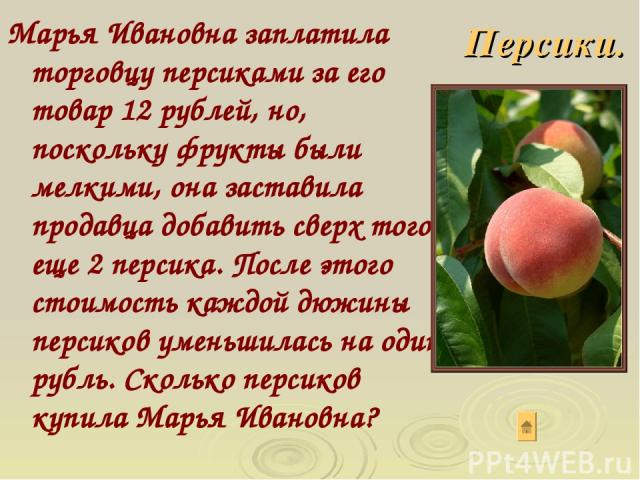 Марья Ивановна заплатила торговцу персиками за его товар 12 рублей, но, поскольку фрукты были мелкими, она заставила продавца добавить сверх того еще 2 персика. После этого стоимость каждой дюжины персиков уменьшилась на один рубль. Сколько персиков…