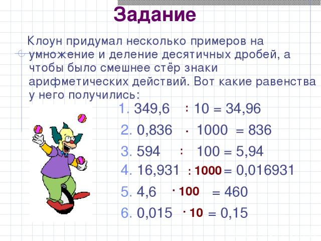 Задание Клоун придумал несколько примеров на умножение и деление десятичных дробей, а чтобы было смешнее стёр знаки арифметических действий. Вот какие равенства у него получились: 1. 349,6 10 = 34,96 2. 0,836 1000 = 836 3. 594 100 = 5,94 4. 16,931 =…