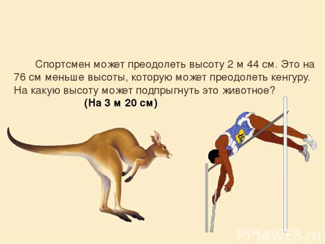 Спортсмен может преодолеть высоту 2 м 44 см. Это на 76 см меньше высоты, которую может преодолеть кенгуру. На какую высоту может подпрыгнуть это животное? (На 3 м 20 см)