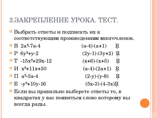 3.ЗАКРЕПЛЕНИЕ УРОКА. ТЕСТ. Выбрать ответы и подписать их к соответствующим произведениям многочленов. В 2a²-7a-4 (a-4)∙(a+1) □ Р 6y²+y-2 (2y-1)∙(3y+2) □ Т -15x²+29x-12 (x+6)∙(x+5) □ И x²+11x+30 (a-4)∙(2a+1) □ П a²-3a-4 (2-y)∙(y-8) □ Е -y²+10y-16 (5x…