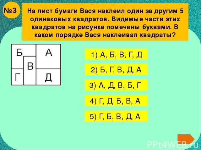 На лист бумаги Вася наклеил один за другим 5 одинаковых квадратов. Видимые части этих квадратов на рисунке помечены буквами. В каком порядке Вася наклеивал квадраты? 1) А, Б, В, Г, Д 2) Б, Г, В, Д, А 3) А, Д, В, Б, Г 4) Г, Д, Б, В, А 5) Г, Б, В, Д, А №3