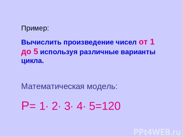 Пример: Вычислить произведение чисел от 1 до 5 используя различные варианты цикла. Математическая модель: Р= 1· 2· 3· 4· 5=120
