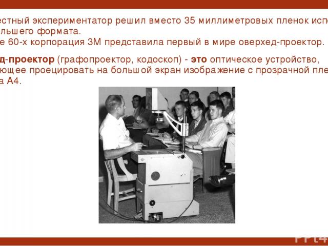 Но неизвестный экспериментатор решил вместо 35 миллиметровых пленок использовать пленки большего формата. И в начале 60-х корпорация 3М представила первый в мире оверхед-проектор. Оверхед-проектор (графопроектор, кодоскоп) - это оптическое устройств…