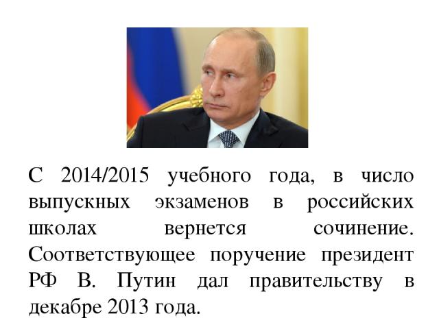 С 2014/2015 учебного года, в число выпускных экзаменов в российских школах вернется сочинение. Соответствующее поручение президент РФ В. Путин дал правительству в декабре 2013 года. 