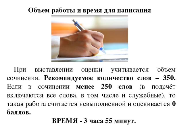 Объем работы и время для написания При выставлении оценки учитывается объем сочинения. Рекомендуемое количество слов – 350. Если в сочинении менее 250 слов (в подсчёт включаются все слова, в том числе и служебные), то такая работа считается невыполн…